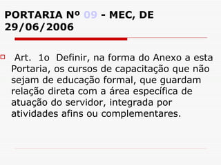 PORTARIA Nº  09  - MEC, DE 29/06/2006 Art.  1o  Definir, na forma do Anexo a esta Portaria, os cursos de capacitação que não sejam de educação formal, que guardam relação direta com a área específica de atuação do servidor, integrada por atividades afins ou complementares.  