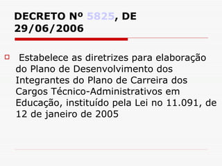 DECRETO Nº  5825 , DE 29/06/2006 Estabelece as diretrizes para elaboração do Plano de Desenvolvimento dos Integrantes do Plano de Carreira dos Cargos Técnico-Administrativos em Educação, instituído pela Lei no 11.091, de 12 de janeiro de 2005 