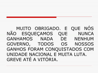 MUITO OBRIGADO. E QUE NÓS NÃO ESQUEÇAMOS QUE  NUNCA GANHAMOS NADA DE NENHUM GOVERNO, TODOS OS NOSSOS GANHOS FORAM CONQUISTADOS COM UNIDADE NACIONAL E MUITA LUTA. GREVE ATÉ A VITÓRIA. 