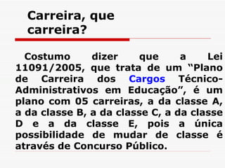 Carreira, que carreira? Costumo dizer que a Lei 11091/2005, que trata de um “ Plano de Carreira dos  Cargos  Técnico-Administrativos em Educação”, é um plano com 05 carreiras, a da classe A, a da classe B, a da classe C, a da classe D e a da classe E, pois a única possibilidade de mudar de classe é através de Concurso Público.   