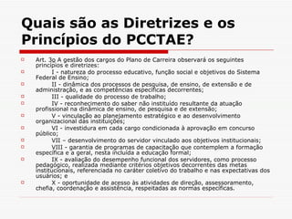 Quais são as Diretrizes e os Princípios do PCCTAE?   Art. 3 o  A gestão dos cargos do Plano de Carreira observará os seguintes princípios e diretrizes:          I - natureza do processo educativo, função social e objetivos do Sistema Federal de Ensino;          II - dinâmica dos processos de pesquisa, de ensino, de extensão e de administração, e as competências específicas decorrentes;          III - qualidade do processo de trabalho;          IV - reconhecimento do saber não instituído resultante da atuação profissional na dinâmica de ensino, de pesquisa e de extensão;          V - vinculação ao planejamento estratégico e ao desenvolvimento organizacional das instituições;          VI - investidura em cada cargo condicionada à aprovação em concurso público;          VII – desenvolvimento do servidor vinculado aos objetivos institucionais;          VIII - garantia de programas de capacitação que contemplem a formação específica e a geral, nesta incluída a educação formal;           IX - avaliação do desempenho funcional dos servidores, como processo pedagógico, realizada mediante critérios objetivos decorrentes das metas institucionais, referenciada no caráter coletivo do trabalho e nas expectativas dos usuários; e          X - oportunidade de acesso às atividades de direção, assessoramento, chefia, coordenação e assistência, respeitadas as normas específicas. 