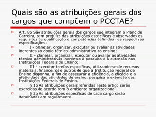 Quais são as atribuições gerais dos cargos que compõem o PCCTAE?  Art. 8 o  São atribuições gerais dos cargos que integram o Plano de Carreira, sem prejuízo das atribuições específicas e observados os requisitos de qualificação e competências definidos nas respectivas especificações:          I - planejar, organizar, executar ou avaliar as atividades inerentes ao apoio técnico-administrativo ao ensino;          II - planejar, organizar, executar ou avaliar as atividades técnico-administrativas inerentes à pesquisa e à extensão nas Instituições Federais de Ensino;          III - executar tarefas específicas, utilizando-se de recursos materiais, financeiros e outros de que a Instituição Federal de Ensino disponha, a fim de assegurar a eficiência, a eficácia e a efetividade das atividades de ensino, pesquisa e extensão das Instituições Federais de Ensino.          § 1 o  As atribuições gerais referidas neste artigo serão exercidas de acordo com o ambiente organizacional.          § 2 o  As atribuições específicas de cada cargo serão detalhadas em regulamento 