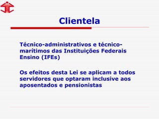Clientela
Técnico-administrativos e técnico-
marítimos das Instituições Federais
Ensino (IFEs)
Os efeitos desta Lei se aplicam a todos
servidores que optaram inclusive aos
aposentados e pensionistas
 