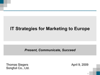 IT Strategies for Marketing to Europe



              Present, Communicate, Succeed



Thomas Siegers                          April 9, 2009
Songfuli Co., Ltd.
                                                    1
 