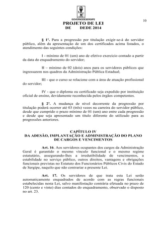 GOVERNODESERGIPE
PROJETO DE LEI
DE DEDE 2014
10
§ 1º. Para a progressão por titulação exigir-se-á do servidor
público, além da apresentação de um dos certificados acima listados, o
atendimento das seguintes condições:
I - mínimo de 01 (um) ano de efetivo exercício contado a partir
da data do enquadramento do servidor;
II – mínimo de 02 (dois) anos para os servidores públicos que
ingressarem nos quadros da Administração Pública Estadual;
III - que o curso se relacione com a área de atuação profissional
do servidor;
IV - que o diploma ou certificado seja expedido por instituição
oficial de ensino, devidamente reconhecida pelos órgãos competentes.
§ 2º. A mudança de nível decorrente da progressão por
titulação poderá ocorrer até 03 (três) vezes na carreira do servidor público,
desde que cumprido o prazo mínimo de 01 (um) ano entre cada progressão
e desde que seja apresentado um título diferente do utilizado para as
progressões anteriores.
CAPÍTULO IV
DA ADESÃO, IMPLANTAÇÃO E ADMINISTRAÇÃO DO PLANO
DE CARGOS E VENCIMENTOS
Art. 16. Aos servidores ocupantes dos cargos da Administração
Geral é garantido o mesmo vínculo funcional e o mesmo regime
estatutário, assegurando-lhes a irredutibilidade de vencimentos, a
estabilidade no serviço público, outros direitos, vantagens e obrigações
funcionais previstas no Estatuto dos Funcionários Públicos Civis do Estado
de Sergipe, naquilo que não contrariar a presente Lei.
Art. 17. Os servidores de que trata esta Lei serão
automaticamente enquadrados de acordo com as regras funcionais
estabelecidas nesta Lei, salvo manifestação contrária efetuada no prazo de
120 (cento e vinte) dias contados do enquadramento, observado o disposto
no art. 23.
 