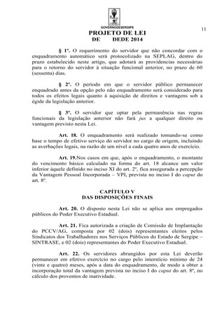 GOVERNODESERGIPE
PROJETO DE LEI
DE DEDE 2014
11
§ 1º. O requerimento do servidor que não concordar com o
enquadramento automático será protocolizado na SEPLAG, dentro do
prazo estabelecido neste artigo, que adotará as providencias necessárias
para o retorno do servidor à situação funcional anterior, no prazo de 60
(sessenta) dias.
§ 2º. O período em que o servidor público permanecer
enquadrado antes da opção pelo não enquadramento será considerado para
todos os efeitos legais quanto à aquisição de direitos e vantagens sob a
égide da legislação anterior.
§ 3º. O servidor que optar pela permanência nas regras
funcionais da legislação anterior não fará jus a qualquer direito ou
vantagem previsto nesta Lei.
Art. 18. O enquadramento será realizado tomando-se como
base o tempo de efetivo serviço do servidor no cargo de origem, incluindo
as averbações legais, na razão de um nível a cada quatro anos de exercício.
Art. 19.Nos casos em que, após o enquadramento, o montante
do vencimento básico calculado na forma do art. 18 alcance um valor
inferior àquele definido no inciso XI do art. 2º, fica assegurada a percepção
da Vantagem Pessoal Incorporada – VPI, prevista no inciso I do caput do
art. 8º.
CAPÍTULO V
DAS DISPOSIÇÕES FINAIS
Art. 20. O disposto nesta Lei não se aplica aos empregados
públicos do Poder Executivo Estadual.
Art. 21. Fica autorizada a criação de Comissão de Implantação
do PCCV/AG, composta por 02 (dois) representantes eleitos pelos
Sindicatos dos Trabalhadores nos Serviços Públicos do Estado de Sergipe –
SINTRASE, e 02 (dois) representantes do Poder Executivo Estadual.
Art. 22. Os servidores abrangidos por esta Lei deverão
permanecer em efetivo exercício no cargo pelo interstício mínimo de 24
(vinte e quatro) meses, após a data do enquadramento, de modo a obter a
incorporação total da vantagem prevista no inciso I do caput do art. 8º, no
cálculo dos proventos de inatividade.
 