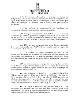 GOVERNODESERGIPE
PROJETO DE LEI
DE DEDE 2014
12
§ 1º. Os servidores abrangidos por esta Lei que desejarem
desligar-se do serviço ativo antes do cumprimento do interstício previsto no
caput deste artigo poderão obter a incorporação de 50% (cinqüenta por
cento) da vantagem ali prevista, para o cálculo dos proventos de
inatividade.
§ 2º.Na hipótese de aposentadoria por invalidez ou
compulsória, não se aplica a condição prevista neste artigo.
§ 3º. As disposições constantes deste PCCV/AG não se aplicam
ao servidor que tenha se aposentado com proventos calculados na forma do
art. 40, §§ 3º e 17, da Constituição Federal, na redação dada pela Emenda
Constitucional nº 41/2003, e do art. 2º da referida Emenda Constitucional.
Art. 23.O servidor aposentado que tenha direito à paridade
deve ser posicionado no PCCV/AG de acordo com a regra de
enquadramento definida nesta Lei.
§ 1º. Os titulares dos cargos abrangidos por esta Lei que
tenham sido inativados até a data de sua publicação somente poderão ser
enquadrados no disposto do art. 17, nos casos em que a inativação tenha
sido formalizada por regra em que tenha ficado resguardada a paridade
plena.
§ 2º. Os inativos que não se enquadrarem na hipótese prevista
no § 1ºdeste artigo, devem permanecer sob a égide do sistema de
composição de proventos vigente no ato de inativação, não fazendo jus ao
enquadramento disposto nesta Lei.
Art. 24. Aplica-se a TABELA I – ADMINISTRAÇÃO
GERAL, de que trata o § 1º do art. 1º da Lei nº 5.695, de 11 de julho de
2005, alterada pela Lei nº 7.417, de 04 de julho de 2012, para fins de
referência de pagamento de gratificações ou parcelas remuneratórias que
não estejam disciplinadas por esta Lei, bem como para os que tenham feito
a opção por não aderir a este Plano na forma do § 1º do art. 17.
Art. 25. Após a efetivação do presente PCCV/AG, fica
assegurado aos servidores de que trata esta Lei a revisão geral anual
previstano art. 37, inciso X, da Constituição Federal, nos anos subsequentes
à sua vigência, tendo por data base o mês de janeiro.
 