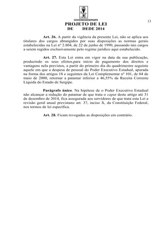 GOVERNODESERGIPE
PROJETO DE LEI
DE DEDE 2014
13
Art. 26. A partir da vigência da presente Lei, não se aplica aos
titulares dos cargos abrangidos por suas disposições as normas gerais
estabelecidas na Lei nº 2.804, de 22 de junho de 1990, passando tais cargos
a serem regidos exclusivamente pelo regime jurídico aqui estabelecido.
Art. 27. Esta Lei entra em vigor na data da sua publicação,
produzindo os seus efeitos,para início de pagamento dos direitos e
vantagens nela previstos, a partir do primeiro dia do quadrimestre seguinte
aquele em que a despesa de pessoal do Poder Executivo Estadual, apurada
na forma dos artigos 18 e seguintes da Lei Complementar nº 101, de 04 de
maio de 2000, retornar a patamar inferior a 46,55% da Receita Corrente
Líquida do Estado de Sergipe.
Parágrafo único. Na hipótese de o Poder Executivo Estadual
não alcançar a redução do patamar de que trata o caput deste artigo até 31
de dezembro de 2014, fica assegurada aos servidores de que trata esta Lei a
revisão geral anual previstano art. 37, inciso X, da Constituição Federal,
nos termos de lei específica.
Art. 28. Ficam revogadas as disposições em contrário.
 