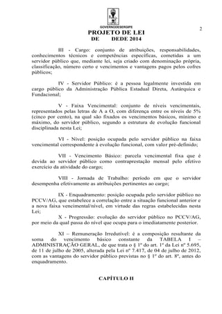 GOVERNODESERGIPE
PROJETO DE LEI
DE DEDE 2014
2
III - Cargo: conjunto de atribuições, responsabilidades,
conhecimentos técnicos e competências específicas, cometidas a um
servidor público que, mediante lei, seja criado com denominação própria,
classificação, número certo e vencimentos e vantagens pagos pelos cofres
públicos;
IV - Servidor Público: é a pessoa legalmente investida em
cargo público da Administração Pública Estadual Direta, Autárquica e
Fundacional;
V - Faixa Vencimental: conjunto de níveis vencimentais,
representados pelas letras de A a O, com diferença entre os níveis de 5%
(cinco por cento), na qual são fixados os vencimentos básicos, mínimo e
máximo, do servidor público, segundo a estrutura de evolução funcional
disciplinada nesta Lei;
VI - Nível: posição ocupada pelo servidor público na faixa
vencimental correspondente à evolução funcional, com valor pré-definido;
VII - Vencimento Básico: parcela vencimental fixa que é
devida ao servidor público como contraprestação mensal pelo efetivo
exercício da atividade do cargo;
VIII - Jornada de Trabalho: período em que o servidor
desempenha efetivamente as atribuições pertinentes ao cargo;
IX - Enquadramento: posição ocupada pelo servidor público no
PCCV/AG, que estabelece a correlação entre a situação funcional anterior e
a nova faixa vencimental/nível, em virtude das regras estabelecidas nesta
Lei;
X - Progressão: evolução do servidor público no PCCV/AG,
por meio da qual passa do nível que ocupa para o imediatamente posterior.
XI – Remuneração Irredutível: é a composição resultante da
soma do vencimento básico constante da TABELA I –
ADMINISTRAÇÃO GERAL, de que trata o § 1º do art. 1º da Lei nº 5.695,
de 11 de julho de 2005, alterada pela Lei nº 7.417, de 04 de julho de 2012,
com as vantagens do servidor público previstas no § 1º do art. 8º, antes do
enquadramento.
CAPÍTULO II
 