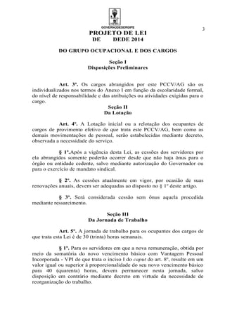 GOVERNODESERGIPE
PROJETO DE LEI
DE DEDE 2014
3
DO GRUPO OCUPACIONAL E DOS CARGOS
Seção I
Disposições Preliminares
Art. 3º. Os cargos abrangidos por este PCCV/AG são os
individualizados nos termos do Anexo I em função da escolaridade formal,
do nível de responsabilidade e das atribuições ou atividades exigidas para o
cargo.
Seção II
Da Lotação
Art. 4º. A Lotação inicial ou a relotação dos ocupantes de
cargos de provimento efetivo de que trata este PCCV/AG, bem como as
demais movimentações de pessoal, serão estabelecidas mediante decreto,
observada a necessidade do serviço.
§ 1º.Após a vigência desta Lei, as cessões dos servidores por
ela abrangidos somente poderão ocorrer desde que não haja ônus para o
órgão ou entidade cedente, salvo mediante autorização do Governador ou
para o exercício de mandato sindical.
§ 2º. As cessões atualmente em vigor, por ocasião de suas
renovações anuais, devem ser adequadas ao disposto no § 1º deste artigo.
§ 3º. Será considerada cessão sem ônus aquela procedida
mediante ressarcimento.
Seção III
Da Jornada de Trabalho
Art. 5º. A jornada de trabalho para os ocupantes dos cargos de
que trata esta Lei é de 30 (trinta) horas semanais.
§ 1º. Para os servidores em que a nova remuneração, obtida por
meio da somatória do novo vencimento básico com Vantagem Pessoal
Incorporada - VPI de que trata o inciso I do caput do art. 8º, resulte em um
valor igual ou superior à proporcionalidade do seu novo vencimento básico
para 40 (quarenta) horas, devem permanecer nesta jornada, salvo
disposição em contrário mediante decreto em virtude da necessidade de
reorganização do trabalho.
 