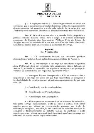 GOVERNODESERGIPE
PROJETO DE LEI
DE DEDE 2014
4
§ 2º. A regra prevista no § 1º deste artigo somente se aplica aos
servidores que já desempenhavam referida jornada antes do enquadramento
de que trata esta Lei, permitida a opção pela redução da carga horária para
30 (trinta) horas semanais, observada a proporcionalidade dos vencimentos.
Art. 6º. O horário de trabalho e a jornada diária, respeitada a
jornada semanal máxima fixada para o cargo e as demais disposições
constantes do Estatuto dos Funcionários Públicos Civis do Estado de
Sergipe, devem ser estabelecidos em ato específico do Poder Executivo
Estadual de acordo com a necessidade e a dinâmica do serviço.
Seção IV
Dos Vencimentos
Art. 7º. Os vencimentos básicos dos servidores públicos
abrangidos por esta Lei ficam definidos na conformidade do Anexo II.
Art. 8º. A remuneração a ser paga aos servidores integrantes
deste PCCV/AG deve ser composta pelo vencimento básico definido no
Anexo II, podendo ser acrescida das seguintes vantagens, cuja percepção
depende do cumprimento dos requisitos legalmente fixados:
I – Vantagem Pessoal Incorporada – VPI, de natureza fixa e
reajustável, a ser paga nos casos em que haja necessidade de assegurar a
irredutibilidade de vencimentos em virtude do enquadramento de que trata
esta Lei;
II – Gratificação por Serviço Insalubre;
III – Gratificação por Periculosidade;
IV – Gratificação por Desempenho;
V – Outras parcelas remuneratórias de natureza indenizatória,
tais como serviço extraordinário, ajuda de custo e diárias, bem como
aquelas pagas em virtude de representação, presença em órgão de
deliberação colegiada, participação em comissão de trabalho, serviços de
convênio e desenvolvimento de trabalho técnico ou científico e ainda
aquelas pagas em virtude do exercício de função de confiança ou cargo em
comissão de acordo com as regras estatutárias.
 