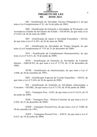 GOVERNODESERGIPE
PROJETO DE LEI
DE DEDE 2014
6
XII - Gratificação de Atividade Técnico Pedagógica I, de que
trata a Lei Complementar nº 61, de 16 de julho de 2001;
XIII - Gratificação de Estímulo a Atividades de Promoção e de
Assistência à Saúde de Servidores do Estado – GEAPAS, de que trata a Lei
nº 6.423, de 26 de maio de 2008;
XIV - Gratificação de Apoio à Atividade Fazendária – GFAZ,
de que trata a Lei nº 6.421, de 26 de maio de 2008;
XV - Gratificação de Atividades de Tempo Integral, de que
trata a Lei Complementar nº 179, de 21 de dezembro de 2009;
XVI - Gratificação de Complemento Remuneratório, de que
trata a Lei nº 6.613, de 18 de junho de 2009;
XVII - Gratificação de Estímulo às Atividades de Controle
Interno – GREACIN, de que trata a Lei nº 5.774, de 12 de dezembro de
2005;
XVIII - Gratificação de Interiorização, de que trata a Lei nº
3.048, de 30 de setembro de 1991;
XIX - Gratificação Especial de Cessão Específica – GECE, de
que trata a Lei nº 5.416, de 26 de agosto de 2004;
XX - Gratificação de Estímulo às Atividades relacionadas a
Convênio – GEARC, de que trata a Lei nº 5.376, de 30 de junho de 2004;
XXI – Vantagem Fixa - GAF, de que trata a Lei nº 6.613, de 18
de junho de 2009;
XXII – Vantagem Fixa – Perícia Criminal, de que trata a Lei nº
6.856, de 21 de dezembro de 2009;
XXIII – Vantagem Pessoal Fixa, de que trata a Lei nº 3.048, de
30 de setembro de 1991;
XXIV – Vantagem Pessoal Fixa – ANUV, de que trata a Lei nº
6.613, de 18 de junho de 2009;
 