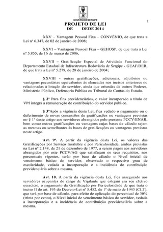 GOVERNODESERGIPE
PROJETO DE LEI
DE DEDE 2014
7
XXV – Vantagem Pessoal Fixa – CONVÊNIO, de que trata a
Lei nº 6.347, de 02 de janeiro de 2008;
XXVI – Vantagem Pessoal Fixa – GEHOSP, de que trata a Lei
nº 5.855, de 16 de março de 2006;
XXVII – Gratificação Especial de Atividade Funcional do
Departamento Estadual de Infraestrutura Rodoviária de Sergipe - GEAF/DER,
de que trata a Leinº 5.279, de 28 de janeiro de 2004;
XXVIII - outras gratificações, adicionais, adjutórios ou
vantagens pecuniárias equivalentes às elencadas nos incisos anteriores ou
relacionadas à lotação do servidor, ainda que oriundas de outros Poderes,
Ministério Público, Defensoria Pública ou Tribunal de Contas do Estado.
§ 2º Para fins previdenciários, o valor incorporado a título de
VPI integra a remuneração de contribuição do servidor público.
§ 3ºApós a vigência desta Lei, fica vedado o pagamento ou o
deferimento de novas concessões de gratificações ou vantagens previstas
no § 1º deste artigo aos servidores abrangidos pelo presente PCCV/ENAR,
bem como outras gratificações ou vantagens cujas bases de cálculo sejam
as mesmas ou semelhantes às bases de gratificações ou vantagens previstas
neste artigo.
Art. 9º. A partir da vigência desta Lei, os valores das
Gratificações por Serviço Insalubre e por Periculosidade, ambas previstas
na Lei nº 2.148, de 21 de dezembro de 1977, a serem pagos aos servidores
abrangidos por este PCCV/AG que satisfaçam os seus requisitos, nos
percentuais vigentes, terão por base de cálculo o Nível inicial de
vencimento básico do servidor, observado o respectivo grau de
escolaridade, vedada a incorporação e a incidência de contribuição
previdenciária sobre a mesma.
Art. 10. A partir da vigência desta Lei, fica assegurado aos
servidores ocupantes do cargo de Vigilante que estejam em seu efetivo
exercício, o pagamento da Gratificação por Periculosidade de que trata o
inciso II do art. 193 do Decreto-Lei nº 5.452, de 1º de maio de 1943 (CLT),
que terá por base de cálculo, para efeito de aplicação do percentual de 30%
(trinta por cento), o Nível inicial de vencimento básico do servidor, vedada
a incorporação e a incidência de contribuição previdenciária sobre a
mesma.
 