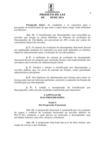 GOVERNODESERGIPE
PROJETO DE LEI
DE DEDE 2014
8
Parágrafo único. As condições e os requisitos para a
percepção da Gratificação de que trata o caput deste artigo serão definidos
em Decreto.
Art. 11. A Gratificação por Desempenho será concedida ao
servidor que atingir as metas definidas no Sistema de Avaliação de
Desempenho de Atividades, em percentual de 20% (vinte por cento) do
vencimento básico do servidor.
§ 1º. O sistema de avaliação de desempenho funcional deverá
ser implantado mediante lei específica na qual serão definidos os critérios
objetivos determinantes para a avaliação do servidor público.
§ 2º. A definição do sistema de avaliação de desempenho
funcional deverá ser proposta por comissão técnica com representantes dos
servidores das Carreiras da Administração Geral.
§ 3º. Perderá o direito à Gratificação por Desempenho o
servidor público que, no curso do período de fruição, sofrer penalidade
administrativa disciplinar.
§ 4º. Nas hipóteses de afastamentos por licença para curso ou
licença para trato de interesse particular, ocorrerá a suspensão da fruição da
Gratificação por Desempenho.
§ 5º. É vedada a incorporação da Gratificação por
Desempenho, sobre ela não incidindo contribuição previdenciária.
CAPÍTULO III
DAS PROGRESSÕES
Seção I
Da Progressão Funcional
Art. 12. A progressão funcional é constituída por um conjunto
de regras e critérios de evolução horizontal do servidor público no
PCCV/AG, mediante a qual deverá ser motivado a desempenhar suas
atividades laborais com zelo, eficácia e eficiência.
Art. 13. A progressão funcional dar-se-á de duas formas: por
tempo de serviço e por titulação.
 