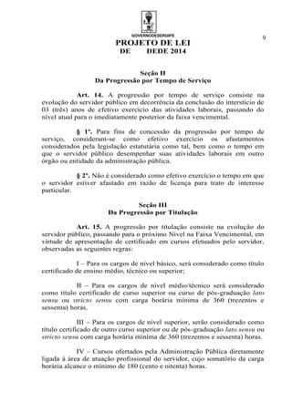 GOVERNODESERGIPE
PROJETO DE LEI
DE DEDE 2014
9
Seção II
Da Progressão por Tempo de Serviço
Art. 14. A progressão por tempo de serviço consiste na
evolução do servidor público em decorrência da conclusão do interstício de
03 (três) anos de efetivo exercício das atividades laborais, passando do
nível atual para o imediatamente posterior da faixa vencimental.
§ 1º. Para fins de concessão da progressão por tempo de
serviço, consideram-se como efetivo exercício os afastamentos
considerados pela legislação estatutária como tal, bem como o tempo em
que o servidor público desempenhar suas atividades laborais em outro
órgão ou entidade da administração pública.
§ 2º. Não é considerado como efetivo exercício o tempo em que
o servidor estiver afastado em razão de licença para trato de interesse
particular.
Seção III
Da Progressão por Titulação
Art. 15. A progressão por titulação consiste na evolução do
servidor público, passando para o próximo Nível na Faixa Vencimental, em
virtude de apresentação de certificado em cursos efetuados pelo servidor,
observadas as seguintes regras:
I – Para os cargos de nível básico, será considerado como título
certificado de ensino médio, técnico ou superior;
II – Para os cargos de nível médio/técnico será considerado
como título certificado de curso superior ou curso de pós-graduação lato
sensu ou stricto sensu com carga horária mínima de 360 (trezentos e
sessenta) horas.
III – Para os cargos de nível superior, serão considerado como
título certificado de outro curso superior ou de pós-graduação lato sensu ou
stricto sensu com carga horária mínima de 360 (trezentos e sessenta) horas.
IV – Cursos ofertados pela Administração Pública diretamente
ligada à área de atuação profissional do servidor, cujo somatório da carga
horária alcance o mínimo de 180 (cento e oitenta) horas.
 