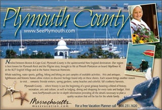 Plymouth County   www.SeePlymouth.com




N    estled between Boston & Cape Cod, Plymouth County is the quintessential New England destination. Our region
is best known for Plymouth Rock and the Pilgrim story, brought to life at Plimoth Plantation on board Mayflower II,
at the 1627 English Village and at the Native American Homesite.
Whale watching, water sports, golfing, hiking and biking are just samples of available activities. Arts and antiques,
lighthouses and historic homes allow visitors to discover heritage found only on these shores. Each season brings another reason
              to visit… romantic fireside winters, spring gardens, sunny beaches and colorful, fall cranberry harvests.
                   Plymouth County… where history is just the beginning of a great getaway boasting a blend of history,
                       recreation, arts and culture, as well as lodging, dining and shopping for every taste and budget. Visit
                           www.SeePlymouth.com for in-depth information providing all the details necessary to plan a
                                                                quality vacation that will be fun for the whole family.


                          massvacation.com                            For a free Vacation Planner call 800.231.1620
 