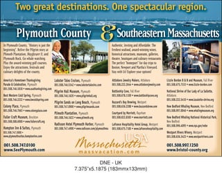 Two great destinations. One spectacular region.

           Plymouth County
In Plymouth County, “History is just the
beginning”. Relive the Pilgrim story at
                                                                                       & Southeastern Massachusetts
                                                                                              Authentic, Inviting and Affordable. The
                                                                                              freshest seafood, award-winning wines,
Plimoth Plantation, Mayflower II, and                                                         historical attractions, museums, galleries,
Plymouth Rock. Go whale watching.                                                             theatre, boutiques and culinary restaurants.
Play the award-winning golf courses.                                                          The perfect “homeport” for day trips to
Enjoy the attractions, festivals and                                                          Boston, Newport and Martha’s Vineyard.
culinary delights of the county.                                                              Stay with Us! Explore your options!
America’s Hometown Thanksgiving              Lobster Tales Cruises, Plymouth                  Attleboro Jewelry Makers, Attleboro              Lizzie Borden B & B and Museum, Fall River
Parade & Celebration, Plymouth               001.508.746.5342 • www.lobstertalesinc.com       001.508.222.2644 • www.attleborojewelry.com      001.508.675.7333 • www.lizzie-borden.com
001.508.746.1818 • www.usathanksgiving.com
                                             Pilgrim Hall Museum, Plymouth                    Battleship Cove, Fall River                      National Shrine of Our Lady of La Sallette,
Best Western Cold Spring, Plymouth           001.508.746.1620 • www.pilgrimhall.org           001.508.678.1100 • www.battleshipcove.org        Attleboro
001.508.746.2222 • www.bwcoldspring.com                                                                                                        001.508.222.5410 • www.lasalette-shrine.org
                                             Pilgrim Sands on Long Beach, Plymouth            Buzzard’s Bay Brewing, Westport
Colony Place, Plymouth                       001.508.747.0900 • www.pilgrimsands.com          001.508.636.2288 • www.buzzardsbrew.com          New Bedford Whaling Museum, New Bedford
001.508.746.7663 • www.colonyplace.com                                                                                                         001.508.997.0046 • www.whalingmuseum.org
                                             Plimoth Plantation, Plymouth                     Courtyard by Marriott, Raynham
Fuller Craft Museum, Brockton                001.508.746.1622 • www.plimoth.org               001.508.822.8383 • www.marriott.com              New Bedford Whaling National Historical Park,
001.508.588.6000 • www.fullercraft.org                                                                                                         New Bedford
                                             Radisson Hotel Plymouth Harbor, Plymouth         Lafrance Hospitality Hotel Group, Westport       001.508.996.4095 • www.nps.gov/nebe
Hampton Inn & Suites, Plymouth               001.508.747.4900 • www.radisson.com/plymouthma   001.508.675.7185 • www.lafrancehospitality.com
001.508.747.5000 •                                                                                                                             Westport Rivers Winery, Westport
www.plymouthsuites.hamptoninn.com

001.508.747.0100
                                                                                                          USA                                  001.508.636.3423 • www.westportrivers.com

                                                                                                                                               001.508.997.1250
www.SeePlymouth.com                                                                                                                            www.bristol-county.org


                                                                          DNE - UK
                                                               7.375”x5.1875 (183mmx133mm)
 