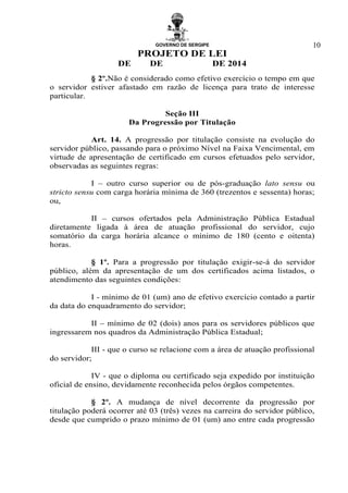 GOVERNO DE SERGIPE
PROJETO DE LEI
DE DE DE 2014
10
§ 2º.Não é considerado como efetivo exercício o tempo em que
o servidor estiver afastado em razão de licença para trato de interesse
particular.
Seção III
Da Progressão por Titulação
Art. 14. A progressão por titulação consiste na evolução do
servidor público, passando para o próximo Nível na Faixa Vencimental, em
virtude de apresentação de certificado em cursos efetuados pelo servidor,
observadas as seguintes regras:
I – outro curso superior ou de pós-graduação lato sensu ou
stricto sensu com carga horária mínima de 360 (trezentos e sessenta) horas;
ou,
II – cursos ofertados pela Administração Pública Estadual
diretamente ligada à área de atuação profissional do servidor, cujo
somatório da carga horária alcance o mínimo de 180 (cento e oitenta)
horas.
§ 1º. Para a progressão por titulação exigir-se-á do servidor
público, além da apresentação de um dos certificados acima listados, o
atendimento das seguintes condições:
I - mínimo de 01 (um) ano de efetivo exercício contado a partir
da data do enquadramento do servidor;
II – mínimo de 02 (dois) anos para os servidores públicos que
ingressarem nos quadros da Administração Pública Estadual;
III - que o curso se relacione com a área de atuação profissional
do servidor;
IV - que o diploma ou certificado seja expedido por instituição
oficial de ensino, devidamente reconhecida pelos órgãos competentes.
§ 2º. A mudança de nível decorrente da progressão por
titulação poderá ocorrer até 03 (três) vezes na carreira do servidor público,
desde que cumprido o prazo mínimo de 01 (um) ano entre cada progressão
 