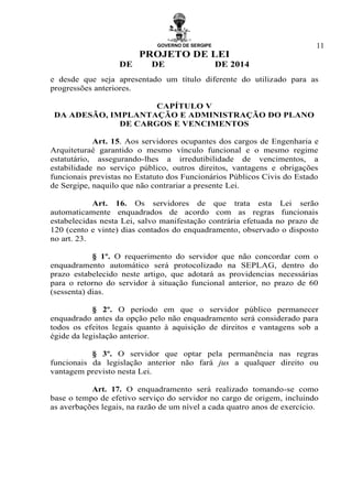 GOVERNO DE SERGIPE
PROJETO DE LEI
DE DE DE 2014
11
e desde que seja apresentado um título diferente do utilizado para as
progressões anteriores.
CAPÍTULO V
DA ADESÃO, IMPLANTAÇÃO E ADMINISTRAÇÃO DO PLANO
DE CARGOS E VENCIMENTOS
Art. 15. Aos servidores ocupantes dos cargos de Engenharia e
Arquiteturaé garantido o mesmo vínculo funcional e o mesmo regime
estatutário, assegurando-lhes a irredutibilidade de vencimentos, a
estabilidade no serviço público, outros direitos, vantagens e obrigações
funcionais previstas no Estatuto dos Funcionários Públicos Civis do Estado
de Sergipe, naquilo que não contrariar a presente Lei.
Art. 16. Os servidores de que trata esta Lei serão
automaticamente enquadrados de acordo com as regras funcionais
estabelecidas nesta Lei, salvo manifestação contrária efetuada no prazo de
120 (cento e vinte) dias contados do enquadramento, observado o disposto
no art. 23.
§ 1º. O requerimento do servidor que não concordar com o
enquadramento automático será protocolizado na SEPLAG, dentro do
prazo estabelecido neste artigo, que adotará as providencias necessárias
para o retorno do servidor à situação funcional anterior, no prazo de 60
(sessenta) dias.
§ 2º. O período em que o servidor público permanecer
enquadrado antes da opção pelo não enquadramento será considerado para
todos os efeitos legais quanto à aquisição de direitos e vantagens sob a
égide da legislação anterior.
§ 3º. O servidor que optar pela permanência nas regras
funcionais da legislação anterior não fará jus a qualquer direito ou
vantagem previsto nesta Lei.
Art. 17. O enquadramento será realizado tomando-se como
base o tempo de efetivo serviço do servidor no cargo de origem, incluindo
as averbações legais, na razão de um nível a cada quatro anos de exercício.
 