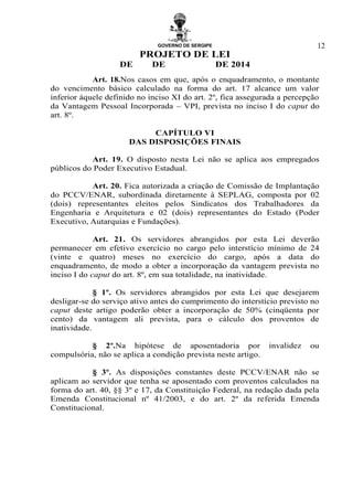 GOVERNO DE SERGIPE
PROJETO DE LEI
DE DE DE 2014
12
Art. 18.Nos casos em que, após o enquadramento, o montante
do vencimento básico calculado na forma do art. 17 alcance um valor
inferior àquele definido no inciso XI do art. 2º, fica assegurada a percepção
da Vantagem Pessoal Incorporada – VPI, prevista no inciso I do caput do
art. 8º.
CAPÍTULO VI
DAS DISPOSIÇÕES FINAIS
Art. 19. O disposto nesta Lei não se aplica aos empregados
públicos do Poder Executivo Estadual.
Art. 20. Fica autorizada a criação de Comissão de Implantação
do PCCV/ENAR, subordinada diretamente à SEPLAG, composta por 02
(dois) representantes eleitos pelos Sindicatos dos Trabalhadores da
Engenharia e Arquitetura e 02 (dois) representantes do Estado (Poder
Executivo, Autarquias e Fundações).
Art. 21. Os servidores abrangidos por esta Lei deverão
permanecer em efetivo exercício no cargo pelo interstício mínimo de 24
(vinte e quatro) meses no exercício do cargo, após a data do
enquadramento, de modo a obter a incorporação da vantagem prevista no
inciso I do caput do art. 8º, em sua totalidade, na inatividade.
§ 1º. Os servidores abrangidos por esta Lei que desejarem
desligar-se do serviço ativo antes do cumprimento do interstício previsto no
caput deste artigo poderão obter a incorporação de 50% (cinqüenta por
cento) da vantagem ali prevista, para o cálculo dos proventos de
inatividade.
§ 2º.Na hipótese de aposentadoria por invalidez ou
compulsória, não se aplica a condição prevista neste artigo.
§ 3º. As disposições constantes deste PCCV/ENAR não se
aplicam ao servidor que tenha se aposentado com proventos calculados na
forma do art. 40, §§ 3º e 17, da Constituição Federal, na redação dada pela
Emenda Constitucional nº 41/2003, e do art. 2º da referida Emenda
Constitucional.
 