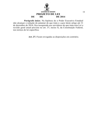 GOVERNO DE SERGIPE
PROJETO DE LEI
DE DE DE 2014
14
Parágrafo único. Na hipótese de o Poder Executivo Estadual
não alcançar a redução do patamar de que trata o caput deste artigo até 31
de dezembro de 2014, fica assegurada aos servidores de que trata esta Lei a
revisão geral anual prevista no art. 37, inciso X, da Constituição Federal,
nos termos de lei específica.
Art. 27. Ficam revogadas as disposições em contrário.
 