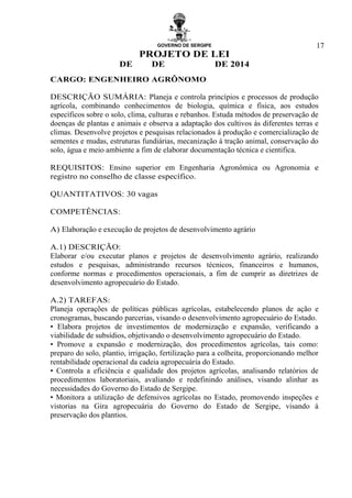 GOVERNO DE SERGIPE
PROJETO DE LEI
DE DE DE 2014
17
CARGO: ENGENHEIRO AGRÔNOMO
DESCRIÇÃO SUMÁRIA: Planeja e controla princípios e processos de produção
agrícola, combinando conhecimentos de biologia, química e física, aos estudos
específicos sobre o solo, clima, culturas e rebanhos. Estuda métodos de preservação de
doenças de plantas e animais e observa a adaptação dos cultivos ás diferentes terras e
climas. Desenvolve projetos e pesquisas relacionados à produção e comercialização de
sementes e mudas, estruturas fundiárias, mecanização á tração animal, conservação do
solo, água e meio ambiente a fim de elaborar documentação técnica e cientifica.
REQUISITOS: Ensino superior em Engenharia Agronômica ou Agronomia e
registro no conselho de classe específico.
QUANTITATIVOS: 30 vagas
COMPETÊNCIAS:
A) Elaboração e execução de projetos de desenvolvimento agrário
A.1) DESCRIÇÃO:
Elaborar e/ou executar planos e projetos de desenvolvimento agrário, realizando
estudos e pesquisas, administrando recursos técnicos, financeiros e humanos,
conforme normas e procedimentos operacionais, a fim de cumprir as diretrizes de
desenvolvimento agropecuário do Estado.
A.2) TAREFAS:
Planeja operações de políticas públicas agrícolas, estabelecendo planos de ação e
cronogramas, buscando parcerias, visando o desenvolvimento agropecuário do Estado.
• Elabora projetos de investimentos de modernização e expansão, verificando a
viabilidade de subsídios, objetivando o desenvolvimento agropecuário do Estado.
• Promove a expansão e modernização, dos procedimentos agrícolas, tais como:
preparo do solo, plantio, irrigação, fertilização para a colheita, proporcionando melhor
rentabilidade operacional da cadeia agropecuária do Estado.
• Controla a eficiência e qualidade dos projetos agrícolas, analisando relatórios de
procedimentos laboratoriais, avaliando e redefinindo análises, visando alinhar as
necessidades do Governo do Estado de Sergipe.
• Monitora a utilização de defensivos agrícolas no Estado, promovendo inspeções e
vistorias na Gira agropecuária do Governo do Estado de Sergipe, visando à
preservação dos plantios.
 
