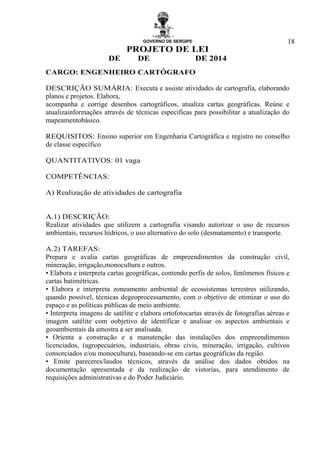 GOVERNO DE SERGIPE
PROJETO DE LEI
DE DE DE 2014
18
CARGO: ENGENHEIRO CARTÓGRAFO
DESCRIÇÃO SUMÁRIA: Executa e assiste atividades de cartografia, elaborando
planos e projetos. Elabora,
acompanha e corrige desenhos cartográficos, atualiza cartas geográficas. Reúne e
atualizainformações através de técnicas especificas para possibilitar a atualização do
mapeamentobásico.
REQUISITOS: Ensino superior em Engenharia Cartográfica e registro no conselho
de classe específico
QUANTITATIVOS: 01 vaga
COMPETÊNCIAS:
A) Realização de atividades de cartografia
A.1) DESCRIÇÃO:
Realizar atividades que utilizem a cartografia visando autorizar o uso de recursos
ambientais, recursos hídricos, o uso alternativo do solo (desmatamento) e transporte.
A.2) TAREFAS:
Prepara e avalia cartas geográficas de empreendimentos da construção civil,
mineração, irrigação,monocultura e outros.
• Elabora e interpreta cartas geográficas, contendo perfis de solos, fenômenos físicos e
cartas batimétricas.
• Elabora e interpreta zoneamento ambiental de ecossistemas terrestres utilizando,
quando possível, técnicas degeoprocessamento, com o objetivo de otimizar o uso do
espaço e as políticas públicas de meio ambiente.
• Interpreta imagens de satélite e elabora ortofotocartas através de fotografias aéreas e
imagem satélite com oobjetivo de identificar e analisar os aspectos ambientais e
geoambientais da amostra a ser analisada.
• Orienta a construção e a manutenção das instalações dos empreendimentos
licenciados, (agropecuários, industriais, obras civis, mineração, irrigação, cultivos
consorciados e/ou monocultura), baseando-se em cartas geográficas da região.
• Emite pareceres/laudos técnicos, através da análise dos dados obtidos na
documentação apresentada e da realização de vistorias, para atendimento de
requisições administrativas e do Poder Judiciário.
 