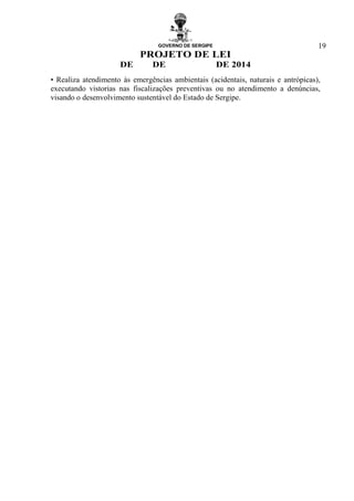 GOVERNO DE SERGIPE
PROJETO DE LEI
DE DE DE 2014
19
• Realiza atendimento às emergências ambientais (acidentais, naturais e antrópicas),
executando vistorias nas fiscalizações preventivas ou no atendimento a denúncias,
visando o desenvolvimento sustentável do Estado de Sergipe.
 