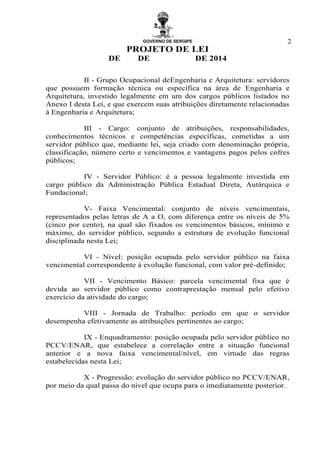 GOVERNO DE SERGIPE
PROJETO DE LEI
DE DE DE 2014
2
II - Grupo Ocupacional deEngenharia e Arquitetura: servidores
que possuem formação técnica ou específica na área de Engenharia e
Arquitetura, investido legalmente em um dos cargos públicos listados no
Anexo I desta Lei, e que exercem suas atribuições diretamente relacionadas
à Engenharia e Arquitetura;
III - Cargo: conjunto de atribuições, responsabilidades,
conhecimentos técnicos e competências específicas, cometidas a um
servidor público que, mediante lei, seja criado com denominação própria,
classificação, número certo e vencimentos e vantagens pagos pelos cofres
públicos;
IV - Servidor Público: é a pessoa legalmente investida em
cargo público da Administração Pública Estadual Direta, Autárquica e
Fundacional;
V- Faixa Vencimental: conjunto de níveis vencimentais,
representados pelas letras de A a O, com diferença entre os níveis de 5%
(cinco por cento), na qual são fixados os vencimentos básicos, mínimo e
máximo, do servidor público, segundo a estrutura de evolução funcional
disciplinada nesta Lei;
VI - Nível: posição ocupada pelo servidor público na faixa
vencimental correspondente à evolução funcional, com valor pré-definido;
VII - Vencimento Básico: parcela vencimental fixa que é
devida ao servidor público como contraprestação mensal pelo efetivo
exercício da atividade do cargo;
VIII - Jornada de Trabalho: período em que o servidor
desempenha efetivamente as atribuições pertinentes ao cargo;
IX - Enquadramento: posição ocupada pelo servidor público no
PCCV/ENAR, que estabelece a correlação entre a situação funcional
anterior e a nova faixa vencimental/nível, em virtude das regras
estabelecidas nesta Lei;
X - Progressão: evolução do servidor público no PCCV/ENAR,
por meio da qual passa do nível que ocupa para o imediatamente posterior.
 