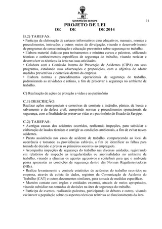 GOVERNO DE SERGIPE
PROJETO DE LEI
DE DE DE 2014
23
B.2) TAREFAS:
• Participa da elaboração de cartazes informativos e/ou educativos, manuais, normas e
procedimentos, instruções e outros meios de divulgação, visando o desenvolvimento
de programas de conscientização e educação preventiva sobre segurança no trabalho.
• Elabora material didático para treinamentos e ministra cursos e palestras, utilizando
técnicas e conhecimentos específicos de segurança do trabalho, visando reciclar e
desenvolver os técnicos da área nas suas atividades.
• Colabora com a Comissão Interna de Prevenção de Acidentes (CIPA) em seus
programas, estudando suas observações e proposições, com o objetivo de adotar
medidas preventivas e corretivas dentro da empresa.
• Elabora normas e procedimentos operacionais de segurança do trabalho,
padronizando as atividades e rotinas, a fim de preservar a segurança no ambiente de
trabalho.
C) Realização de ações de proteção a vidas e ao patrimônio
C.1) DESCRIÇÃO:
Realizar ações emergenciais e corretivas de combate a incêndio, pânico, de busca e
salvamento e de defesa civil, cumprindo normas e procedimentos operacionais de
segurança, com a finalidade de preservar vidas e o patrimônio do Estado de Sergipe.
C.2) TAREFAS:
• Averigua causas dos acidentes ocorridos, realizando inspeções, para subsidiar a
elaboração de laudos técnicos e corrigir as condições ambientais, a fim de evitar novos
acidentes.
• Presta assistência nos casos de acidente de trabalho, comparecendo ao local da
ocorrência e tomando as providências cabíveis, a fim de identificar as falhas para
tomada de decisão e prestar os primeiros socorros ao empregado.
• Acompanha inspeções de segurança do trabalho nas diversas unidades, registrando
em relatórios de inspeção as irregularidades ou anormalidades no ambiente de
trabalho, visando a eliminar os agentes agressivos e contribuir para que o ambiente
possa apresentar as condições de segurança dentro das Normas Regulamentadoras
(NRs).
• Realiza levantamento e controle estatístico de acidentes do trabalho ocorridos na
empresa, através de coleta de dados, registros da Comunicação de Acidente do
Trabalho (CAT) e outros documentos similares, para tomada de medidas específicas.
• Mantém contato com órgãos e entidades externas, através de meios apropriados,
visando subsidiar nas tomadas de decisões na área de segurança do trabalho.
• Participa de eventos, realizando palestras, participando de debates e outros, visando
esclarecer a população sobre os aspectos técnicos relativos ao funcionamento da área.
 