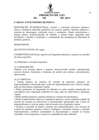 GOVERNO DE SERGIPE
PROJETO DE LEI
DE DE DE 2014
27
CARGO: ENGENHEIRO QUÍMICO
DESCRIÇÃO SUMÁRIA:Planeja, executa e controlam processos químicos,
físicos e biológicos definindo parâmetros de controle, padrões, métodos analíticos e
sistemas de amostragem, realizando testes e simulações. Estuda características e
prepara planos, projetos,métodos de trabalho e demais dados requeridos para
possibilitar e orientar a construção e a manutenção das instalações de fabricação de
produtos químicos.
REQUISITOS:
QUANTITATIVOS: 05 vagas
COMPETÊNCIAS:Ensino superior em Engenharia Química e registro no conselho
de classe específico
A) Elaboração e execução de projetos
A.1) DESCRIÇÃO:
Elaborar e/ou executar planos e projetos, desenvolvendo estudos, administrando
recursos técnicos, financeiros e humanos, de acordo com normas e procedimentos
operacionais.
A.2) TAREFAS:
• Analisa projetos de sistemas de controle de poluentes químicos em
empreendimentos, observando tipo e porte do empreendimento com visita de campo,
tudo em observância a legislação vigente.
• Define parâmetros de lançamento de efluentes no corpo receptor (manancial) em
consonância com a legislação ambiental em vigor, tudo em observância a legislação
vigente.
• Define padrões químicos, métodos analíticos e sistemas de amostragens.
• Define condicionantes relativos à engenharia química a serem cumpridos quando da
emissão de licenças em observância a documentação apresentada, tipo e porte do
empreendimento e visita de campo, tudo de acordo com a legislação vigente.
• Fiscaliza a execução de planos e projetos dos empreendimentos e de sistemas de
controle de poluentes químicos, físicos e biológicos, realizando vistorias e emitindo
laudos/pareceres, conforme contemplado na documentação e exigido na licença
concedida, a fim de preservar e conservar a qualidade do meio ambiente.
 