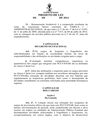 GOVERNO DE SERGIPE
PROJETO DE LEI
DE DE DE 2014
3
XI – Remuneração Irredutível: é a composição resultante da
soma do vencimento básico constante da TABELA I –
ADMINISTRAÇÃO GERAL, de que trata o § 1º do art. 1º da Lei nº 5.695,
de 11 de julho de 2005, alterada pela Lei nº 7.417, de 04 de julho de 2012,
com as vantagens do servidor público previstas no § 1º do art. 8º, antes do
enquadramento.
CAPÍTULO II
DO GRUPO OCUPACIONAL
Art. 3º.Os cargos de Arquiteto e Engenheiro são
individualizados em função da escolaridade formal, do nível de
responsabilidade e das atribuições ou atividades exigidas para o cargo.
§ 1º.Arelação nominal, competências, requisitose os
quantitativos dos cargos que integram este PCCV/ENAR são os definidos
no Anexo I desta Lei.
§ 2º. Além das atribuições e requisitos para os cargos previstos
no Anexo I desta Lei, compete também aos servidores abrangidos por este
PCCV/ENARa execução de atividades descritas em leis federais que
regulamentem as respectivas profissões, bem como o desempenho de
atividades semelhantes ou correlatas solicitadas pela autoridade hierárquica
superior.
CAPÍTULO III
DOS CARGOS
Seção I
Da Lotação
Art. 4º. A Lotação inicial oua relotação dos ocupantes de
cargos de provimento efetivo de que trata este PCCV/ENAR, bem como as
demais movimentações de pessoal, serão estabelecidas em decreto e deve
ocorrer em órgãos ou entidades da Administração Pública Estadual que
desempenhem atividades relacionadas à Engenharia e Arquitetura, ou,
excepcionalmente em outros órgãos, com o objetivo de desenvolver
 