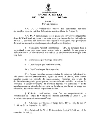 GOVERNO DE SERGIPE
PROJETO DE LEI
DE DE DE 2014
5
Seção III
Do Vencimento
Art. 7º. O vencimento básico dos servidores públicos
abrangidos por esta Lei fica definido na conformidade do Anexo II.
Art. 8º. A remuneração a ser paga aos servidores integrantes
deste PCCV/ENAR deve ser composta pelo vencimento básico definido no
Anexo II, podendo ser acrescida das seguintes vantagens, cuja percepção
depende do cumprimento dos requisitos legalmente fixados:
I – Vantagem Pessoal Incorporada – VPI, de natureza fixa e
reajustável, a ser paga nos casos em que haja necessidade de assegurar a
irredutibilidade de vencimentos em virtude do enquadramento de que trata
esta Lei;
II – Gratificação por Serviço Insalubre;
III – Gratificação por Periculosidade;
IV – Gratificação por Desempenho;
V – Outras parcelas remuneratórias de natureza indenizatória,
tais como serviço extraordinário, ajuda de custo e diárias, bem como
aquelas pagas em virtude de representação, presença em órgão de
deliberação colegiada, participação em comissão de trabalho, serviços de
convênio e desenvolvimento de trabalho técnico ou científico e ainda
aquelas pagas em virtude do exercício de função de confiança ou cargo em
comissão, de acordo com as regras estatutárias.
§ 1º.Serão considerados, para fins de enquadramento e
composição da Tabela de Vencimento Básico constante do Anexo II, os
seguintes componentes remuneratórios:
I – Adicional do Triênio e Terço (arts. 167 a 169, da Lei nº
2.148, de 21 de dezembro de 1977);
II – Adicional de Nível Universitário (Lei nº 2.548, de 18 de
setembro de 1985);
 