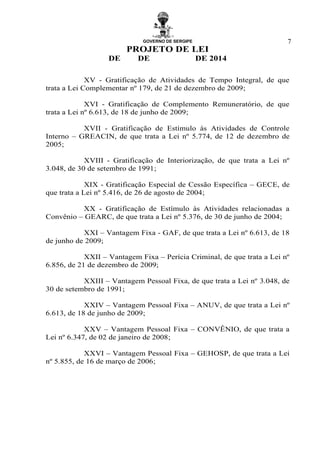 GOVERNO DE SERGIPE
PROJETO DE LEI
DE DE DE 2014
7
XV - Gratificação de Atividades de Tempo Integral, de que
trata a Lei Complementar nº 179, de 21 de dezembro de 2009;
XVI - Gratificação de Complemento Remuneratório, de que
trata a Lei nº 6.613, de 18 de junho de 2009;
XVII - Gratificação de Estímulo às Atividades de Controle
Interno – GREACIN, de que trata a Lei nº 5.774, de 12 de dezembro de
2005;
XVIII - Gratificação de Interiorização, de que trata a Lei nº
3.048, de 30 de setembro de 1991;
XIX - Gratificação Especial de Cessão Específica – GECE, de
que trata a Lei nº 5.416, de 26 de agosto de 2004;
XX - Gratificação de Estímulo às Atividades relacionadas a
Convênio – GEARC, de que trata a Lei nº 5.376, de 30 de junho de 2004;
XXI – Vantagem Fixa - GAF, de que trata a Lei nº 6.613, de 18
de junho de 2009;
XXII – Vantagem Fixa – Perícia Criminal, de que trata a Lei nº
6.856, de 21 de dezembro de 2009;
XXIII – Vantagem Pessoal Fixa, de que trata a Lei nº 3.048, de
30 de setembro de 1991;
XXIV – Vantagem Pessoal Fixa – ANUV, de que trata a Lei nº
6.613, de 18 de junho de 2009;
XXV – Vantagem Pessoal Fixa – CONVÊNIO, de que trata a
Lei nº 6.347, de 02 de janeiro de 2008;
XXVI – Vantagem Pessoal Fixa – GEHOSP, de que trata a Lei
nº 5.855, de 16 de março de 2006;
 