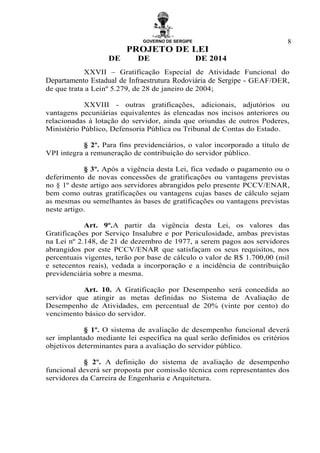 GOVERNO DE SERGIPE
PROJETO DE LEI
DE DE DE 2014
8
XXVII – Gratificação Especial de Atividade Funcional do
Departamento Estadual de Infraestrutura Rodoviária de Sergipe - GEAF/DER,
de que trata a Leinº 5.279, de 28 de janeiro de 2004;
XXVIII - outras gratificações, adicionais, adjutórios ou
vantagens pecuniárias equivalentes às elencadas nos incisos anteriores ou
relacionadas à lotação do servidor, ainda que oriundas de outros Poderes,
Ministério Público, Defensoria Pública ou Tribunal de Contas do Estado.
§ 2º. Para fins previdenciários, o valor incorporado a título de
VPI integra a remuneração de contribuição do servidor público.
§ 3º. Após a vigência desta Lei, fica vedado o pagamento ou o
deferimento de novas concessões de gratificações ou vantagens previstas
no § 1º deste artigo aos servidores abrangidos pelo presente PCCV/ENAR,
bem como outras gratificações ou vantagens cujas bases de cálculo sejam
as mesmas ou semelhantes às bases de gratificações ou vantagens previstas
neste artigo.
Art. 9º.A partir da vigência desta Lei, os valores das
Gratificações por Serviço Insalubre e por Periculosidade, ambas previstas
na Lei nº 2.148, de 21 de dezembro de 1977, a serem pagos aos servidores
abrangidos por este PCCV/ENAR que satisfaçam os seus requisitos, nos
percentuais vigentes, terão por base de cálculo o valor de R$ 1.700,00 (mil
e setecentos reais), vedada a incorporação e a incidência de contribuição
previdenciária sobre a mesma.
Art. 10. A Gratificação por Desempenho será concedida ao
servidor que atingir as metas definidas no Sistema de Avaliação de
Desempenho de Atividades, em percentual de 20% (vinte por cento) do
vencimento básico do servidor.
§ 1º. O sistema de avaliação de desempenho funcional deverá
ser implantado mediante lei específica na qual serão definidos os critérios
objetivos determinantes para a avaliação do servidor público.
§ 2º. A definição do sistema de avaliação de desempenho
funcional deverá ser proposta por comissão técnica com representantes dos
servidores da Carreira de Engenharia e Arquitetura.
 