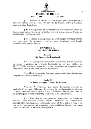 GOVERNO DE SERGIPE
PROJETO DE LEI
DE DE DE 2014
9
§ 3º. Perderá o direito à Gratificação por Desempenho o
servidor público que, no curso do período de fruição, sofrer penalidade
administrativa disciplinar.
§ 4º. Nas hipóteses de afastamentos por licença para curso ou
licença para trato de interesse particular, ocorrerá a suspensão da fruição da
Gratificação por Desempenho.
§ 5º. É vedada a incorporação da Gratificação por Desempenho
nos proventos de qualquer espécie, não incidindo contribuição
previdenciária sobre a mesma.
CAPÍTULO IV
DAS PROGRESSÕES
Seção I
Da Progressão Funcional
Art. 11. A progressão funcional é constituída por um conjunto
de regras e critérios de evolução horizontal do servidor público no
PCCV/ENAR, mediante a qual deverá ser motivado a desempenhar suas
atividades laborais com zelo, eficácia e eficiência.
Art. 12. A progressão funcional dar-se-á de duas formas: por
tempo de serviço e por titulação.
Seção II
Da Progressão por Tempo de Serviço
Art. 13. A progressão por tempo de serviço consiste na
evolução do servidor público em decorrência da conclusão do interstício de
03 (três) anos de efetivo exercício das atividades laborais, passando do
nível atual para o imediatamente posterior da faixa vencimental.
§ 1º. Para fins de concessão da progressão por tempo de
serviço, consideram-se como efetivo exercício os afastamentos
considerados pela legislação estatutária como tal, bem como o tempo em
que o servidor público desempenhar suas atividades laborais em outro
órgão ou entidade da administração pública.
 
