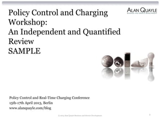 Policy Control and Charging
Workshop:
An Independent and Quantified
Review
SAMPLE
Policy Control and Real-Time Charging Conference
15th-17th April 2013, Berlin
www.alanquayle.com/blog
© 2013 Alan Quayle Business and Service Development 1
 