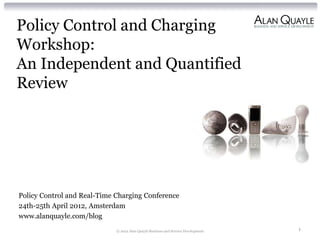 Policy Control and Charging
Workshop:
An Independent and Quantified
Review




Policy Control and Real-Time Charging Conference
24th-25th April 2012, Amsterdam
www.alanquayle.com/blog
                             © 2012 Alan Quayle Business and Service Development   1
 