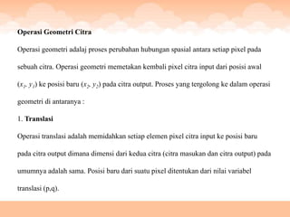 Operasi Geometri Citra

Operasi geometri adalaj proses perubahan hubungan spasial antara setiap pixel pada

sebuah citra. Operasi geometri memetakan kembali pixel citra input dari posisi awal

(x1, y1) ke posisi baru (x2, y2) pada citra output. Proses yang tergolong ke dalam operasi

geometri di antaranya :

1. Translasi

Operasi translasi adalah memidahkan setiap elemen pixel citra input ke posisi baru

pada citra output dimana dimensi dari kedua citra (citra masukan dan citra output) pada

umumnya adalah sama. Posisi baru dari suatu pixel ditentukan dari nilai variabel

translasi (p,q).
 