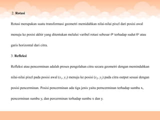 2. Rotasi


Rotasi merupakan suatu transformasi geometri memidahkan nilai-nilai pixel dari posisi awal


menuju ke posisi akhir yang ditentukan melalui varibel rotasi sebesar θo terhadap sudut 0o atau


garis horizontal dari citra.


3. Refleksi


Refleksi atau pencerminan adalah proses pengolahan citra secara geometri dengan memindahkan


nilai-nilai pixel pada posisi awal (x1, y1) menuju ke posisi (x2, y2) pada citra output sesuai dengan


posisi pencerminan. Posisi pencerminan ada tiga jenis yaitu perncerminan terhadap sumbu x,


pencerminan sumbu y, dan percerminan terhadap sumbu x dan y.
 