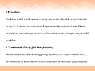 4. Penskalaan


Penskalaan adalah sebuah operasi geometri yang memberikan efek memperbesar atau


memperkecil ukuran citra input sesuai dengan variabel penskalaan citranya. Ukuran


baru hasil perskalaan didapat melalui perkalian antara ukuran citra input dengan varibel


penskalaan.


5. Transformasi Affine (Affine Transformation)

Metode transformasi affine ini menggabungkan proses dasar seperti translasi, rotasi,


dan penskalaan ke dalam satu proses untuk mendapatkan citra output yang diinginkan.
 