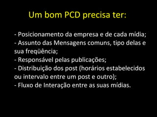 Um bom PCD precisa ter:  - Posicionamento da empresa e de cada mídia; - Assunto das Mensagens comuns, tipo delas e sua freqüência; - Responsável pelas publicações; - Distribuição dos post (horários estabelecidos ou intervalo entre um post e outro); - Fluxo de Interação entre as suas mídias. 