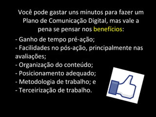 Você pode gastar uns minutos para fazer um Plano de Comunicação Digital, mas vale a pena se pensar nos  benefícios : - Ganho de tempo pré-ação; - Facilidades no pós-ação, principalmente nas avaliações; - Organização do conteúdo; - Posicionamento adequado; - Metodologia de trabalho; e - Terceirização de trabalho. 