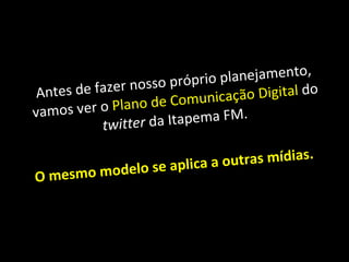 Antes de fazer nosso próprio planejamento, vamos ver o  Plano de Comunicação Digital  do  twitter  da Itapema FM.  O mesmo modelo se aplica a outras mídias. 