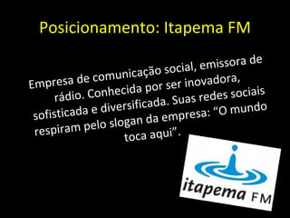 Posicionamento: Itapema FM Empresa de comunicação social, emissora de rádio. Conhecida por ser inovadora, sofisticada e diversificada. Suas redes sociais respiram pelo slogan da empresa: “O mundo toca aqui”. 