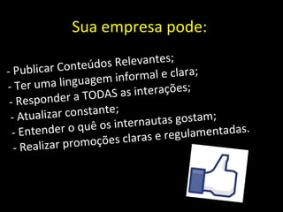 Sua empresa pode:  - Publicar Conteúdos Relevantes; - Ter uma linguagem informal e clara; - Responder a TODAS as interações; - Atualizar constante; - Entender o quê os internautas gostam; - Realizar promoções claras e regulamentadas. 