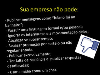 Sua empresa não pode:  - Publicar mensagens como “fulano foi ao banheiro”; - Possuir uma linguagem formal e/ou pessoal; - Ignorar os internautas e a movimentação deles; - Atualizar se sobrar tempo; - Realizar promoção por sorteio ou não regulamentada. - Publicar excessivamente; - Ter falta de paciência e  publicar respostas desaforadas; - Usar a mídia como um chat. 