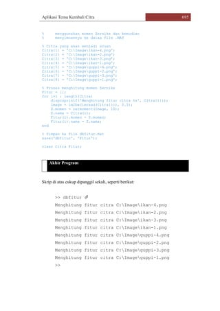 Aplikasi Temu Kembali Citra 695
% menggunakan momen Zernike dan kemudian
% menyimoannya ke dalaa file .MAT
% Citra yang akan menjadi acuan
Citra{1} = 'C:Imageikan-4.png';
Citra{2} = 'C:Imageikan-2.png';
Citra{3} = 'C:Imageikan-3.png';
Citra{4} = 'C:Imageikan-1.png';
Citra{5} = 'C:Imageguppi-4.png';
Citra{6} = 'C:Imageguppi-2.png';
Citra{7} = 'C:Imageguppi-3.png';
Citra{8} = 'C:Imageguppi-1.png';
% Proses menghitung momen Zernike
Fitur = [];
for i=1 : length(Citra)
disp(sprintf('Menghitung fitur citra %s', Citra{i}));
Image = im2bw(imread(Citra{i}), 0.5);
Z.momen = zermoment(Image, 10);
Z.nama = Citra(i);
Fitur(i).momen = Z.momen;
Fitur(i).nama = Z.nama;
end
% Simpan ke file dbfitur.mat
save('dbfitur', 'Fitur');
clear Citra Fitur;
Akhir Program
Skrip di atas cukup dipanggil sekali, seperti berikut:
>> dbfitur 
Menghitung fitur citra C:Imageikan-4.png
Menghitung fitur citra C:Imageikan-2.png
Menghitung fitur citra C:Imageikan-3.png
Menghitung fitur citra C:Imageikan-1.png
Menghitung fitur citra C:Imageguppi-4.png
Menghitung fitur citra C:Imageguppi-2.png
Menghitung fitur citra C:Imageguppi-3.png
Menghitung fitur citra C:Imageguppi-1.png
>>
 