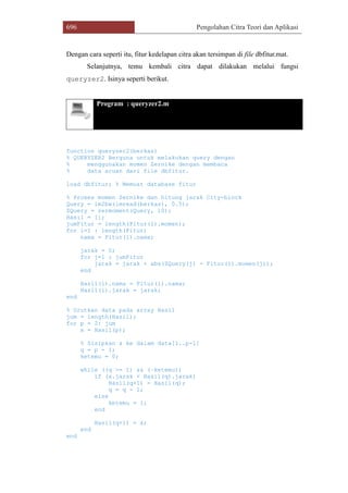 696 Pengolahan Citra Teori dan Aplikasi
Dengan cara seperti itu, fitur kedelapan citra akan tersimpan di file dbfitur.mat.
Selanjutnya, temu kembali citra dapat dilakukan melalui fungsi
queryzer2. Isinya seperti berikut.
Program : queryzer2.m
function queryzer2(berkas)
% QUERYZER2 Berguna untuk melakukan query dengan
% menggunakan momen Zernike dengan membaca
% data acuan dari file dbfitur.
load dbfitur; % Memuat database fitur
% Proses momen Zernike dan hitung jarak City-block
Query = im2bw(imread(berkas), 0.5);
ZQuery = zermoment(Query, 10);
Hasil = [];
jumFitur = length(Fitur(1).momen);
for i=1 : length(Fitur)
nama = Fitur(i).nama;
jarak = 0;
for j=1 : jumFitur
jarak = jarak + abs(ZQuery(j) - Fitur(i).momen(j));
end
Hasil(i).nama = Fitur(i).nama;
Hasil(i).jarak = jarak;
end
% Urutkan data pada array Hasil
jum = length(Hasil);
for p = 2: jum
x = Hasil(p);
% Sisipkan x ke dalam data[1..p-1]
q = p - 1;
ketemu = 0;
while ((q >= 1) && (~ketemu))
if (x.jarak < Hasil(q).jarak)
Hasil(q+1) = Hasil(q);
q = q - 1;
else
ketemu = 1;
end
Hasil(q+1) = x;
end
end
 