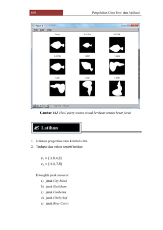 698 Pengolahan Citra Teori dan Aplikasi
Gambar 14.3 Hasil query secara visual berdasar urutan besar jarak
1. Jelaskan pengertian temu kembali citra.
2. Terdapat dua vektor seperti berikut:
𝑣1 = [ 3, 8, 6,5]
𝑣2 = [ 4, 6, 7,8]
Hitunglah jarak menurut:
a) jarak City-block
b) jarak Euclidean
c) jarak Canberra
d) jarak Chebychef
e) jarak Bray Curtis
 Latihan
 